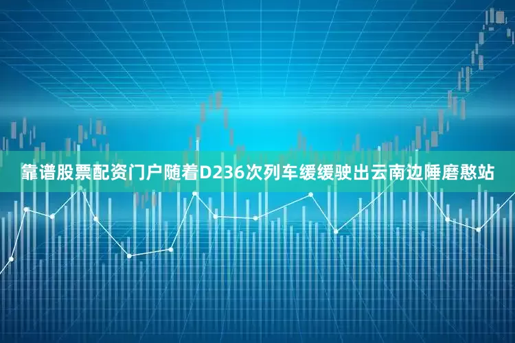 靠谱股票配资门户随着D236次列车缓缓驶出云南边陲磨憨站