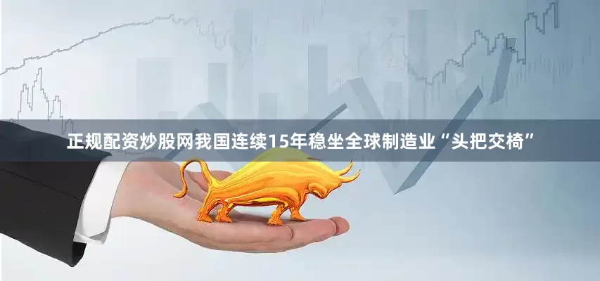 正规配资炒股网我国连续15年稳坐全球制造业“头把交椅”