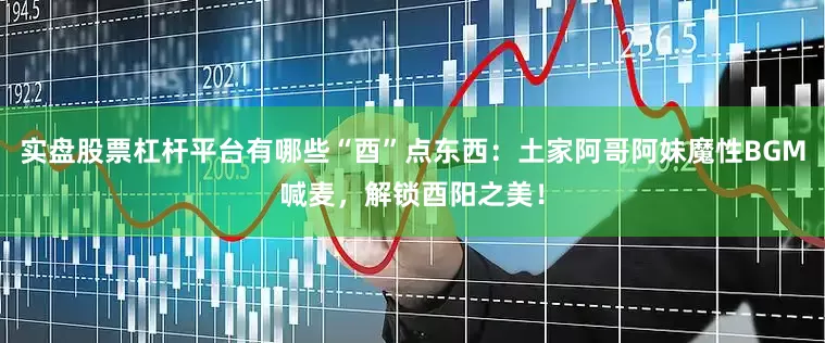 实盘股票杠杆平台有哪些“酉”点东西：土家阿哥阿妹魔性BGM喊麦，解锁酉阳之美！