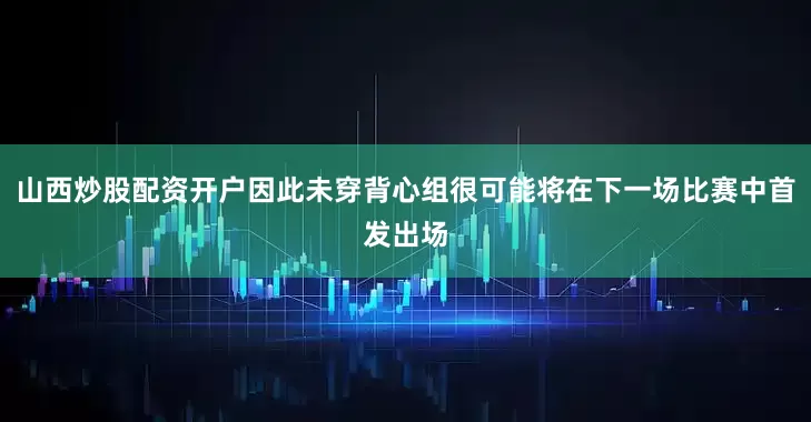 山西炒股配资开户因此未穿背心组很可能将在下一场比赛中首发出场
