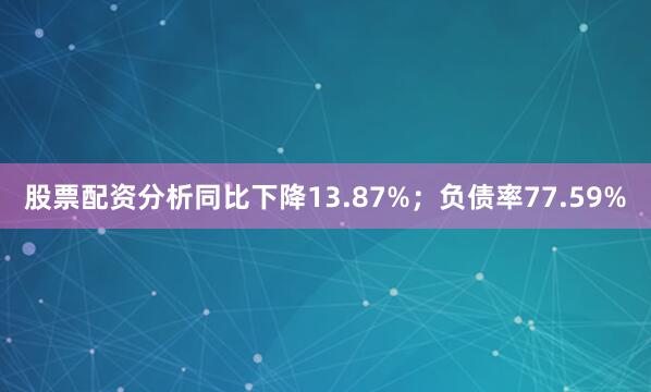 股票配资分析同比下降13.87%；负债率77.59%