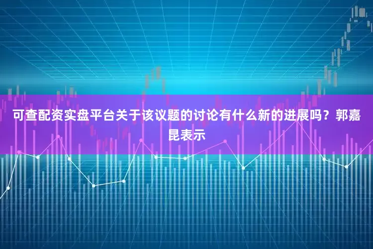 可查配资实盘平台关于该议题的讨论有什么新的进展吗？郭嘉昆表示