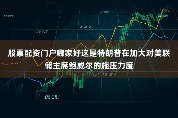 股票配资门户哪家好这是特朗普在加大对美联储主席鲍威尔的施压力度