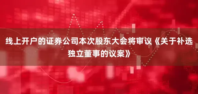 线上开户的证券公司本次股东大会将审议《关于补选独立董事的议案》
