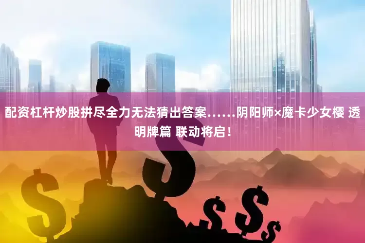 配资杠杆炒股拼尽全力无法猜出答案……阴阳师×魔卡少女樱 透明牌篇 联动将启！