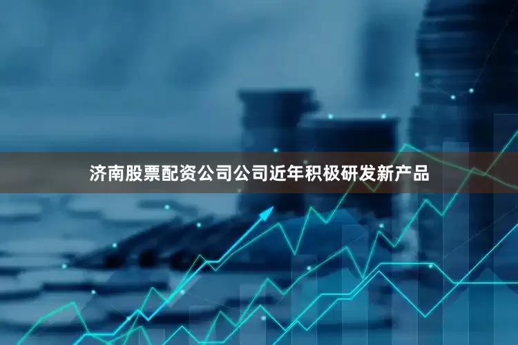 济南股票配资公司公司近年积极研发新产品
